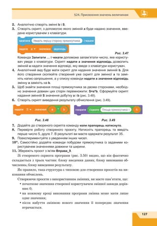 127
§24. Присвоєння значень величинам
2.	 Аналогічно створіть змінні b і S.
3.	 Створіть скрипт, з допомогою якого змінній а буде надано значення, вве-
дене користувачем з клавіатури.
	 Рис. 3.47
	 Команда Запитати … і чекати допоможе запам’ятати число, яке користу-
вач уведе з клавіатури. Скрипт надати a значення відповідь дозволить
змінній а надати значення відповіді, яку введе з клавіатури користувач.
4.	 Аналогічний вид буде мати скрипт для надання значення змінній b. Для
його створення скопіюйте створений уже скрипт для змінної a та замі-
ніть напис-запрошення, а у списку команди надати а значення відповідь
змінну а замініть на b.
5.	 Щоб знайти значення площі прямокутника за двома сторонами, необхід-
но значення довжин цих сторін перемножити: S=a*b. Сформуйте скрипт
надання змінній S значення добутку a і b (рис. 3.48).
6.	 Створіть скрипт виведення результату обчислення (рис. 3.49).
7.	 Додайте до створеного скрипта команду коли прапорець натиснуто.
8.	 Перевірте роботу створеного проєкту. Натисніть прапорець та введіть
перше число 5, друге 7. В результаті ви маєте одержати результат 35.
9.	 Поекспериментуйте з уведенням інших чисел.
10*. Самостійно додайте команди побудови прямокутника із заданими ко-
ристувачем значеннями довжини та ширини.
11. Збережіть проєкт з ім’ям Вправа_9.
Зі створеного скрипта програми (рис. 3.50) видно, що він фактично
складається з трьох частин: блоку введення даних; блоку виконання об-
численнь; блоку виведення результату.
Як правило, така структура є типовою для створення проєктів на ви-
конання обчислень.
Створюючи проєкти з використанням змінних, ви маєте пам’ятати, що:
•	початкове значення створеної користувачем змінної завжди дорів-
нює 0;
•	на кожному кроці виконання програми змінна може мати лише
одне значення;
•	після набуття змінною нового значення її попереднє значення
втрачається.
Рис. 3.48 Рис. 3.49
 