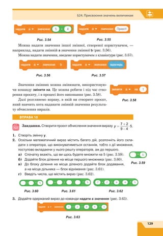 129
§24. Присвоєння значень величинам
Можна надати значення іншої змінної, створеної користувачем, —
наприклад, надати змінній а значення змінної b (рис. 3.56).
Можна надати значення, введене користувачем з клавіатури (рис. 3.57).
Значення змінних можна змінювати, використовую-
чи команду змінити на. Це можна робити і під час ство-
рення проєкту, і в процесі його виконання (рис. 3.58).
Далі розглянемо вправу, в якій ви створите проєкт,
який навчить кота надавати змінній значення результа-
ту обчислення виразів.
ВПРАВА 10
Завдання. Створити проєкт обчислення значення виразу y =
+
−
⋅
7 2
9 4
5.
1.	 Створіть змінну y.
2.	 Оскільки математичний вираз містить багато дій, розпочніть його скла-
дати з оператора, що виконуватиметься останнім, тобто з дії множення,
поступово вкладаючи у нього решту операторів, аж до першого.
	a)	Спочатку вкажіть, що ви щось будете множити на 5 (рис. 3.59).
	 б)	 Додайте блок ділення на місце першого множника (рис. 3.60).
	 в)	 До блоку ділення на місце діленого додайте блок додавання,
а на місце дільника — блок віднімання (рис. 3.61).
	 г)	 Введіть числа, що містить вираз (рис. 3.62).
3.	 Додайте одержаний вираз до команди надати а значення (рис. 3.63).
Рис. 3.63
Рис. 3.54 Рис. 3.55
Рис. 3.56 Рис. 3.57
Рис. 3.58
Рис. 3.59
Рис. 3.60 Рис. 3.61 Рис. 3.62
 