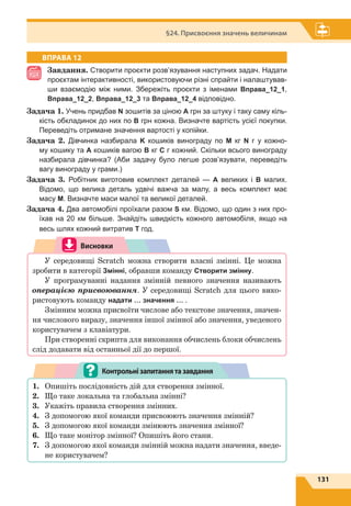 131
§24. Присвоєння значень величинам
ВПРАВА 12
Завдання. Створити проєкти розв’язування наступних задач. Надати
проєктам інтерактивності, використовуючи різні спрайти і налаштував-
ши взаємодію між ними. Збережіть проєкти з іменами Вправа_12_1,
Вправа_12_2, Вправа_12_3 та Вправа_12_4 відповідно.
Задача 1. Учень придбав N зошитів за ціною A грн за штуку і таку саму кіль-
кість обкладинок до них по B грн кожна. Визначте вартість усієї покупки.
Переведіть отримане значення вартості у копійки.
Задача  2. Дівчинка назбирала K кошиків винограду по M кг N г у кожно-
му кошику та A кошиків вагою B кг C г кожний. Скільки всього винограду
назбирала дівчинка? (Аби задачу було легше розв’язувати, переведіть
вагу винограду у грами.)
Задача  3. Робітник виготовив комплект деталей — A великих і B малих.
Відомо, що велика деталь удвічі важча за малу, а весь комплект має
масу М. Визначте маси малої та великої деталей.
Задача 4. Два автомобілі проїхали разом S км. Відомо, що один з них про-
їхав на 20 км більше. Знайдіть швидкість кожного автомобіля, якщо на
весь шлях кожний витратив Т год.
Висновки
У середовищі Scratch можна створити власні змінні. Це можна
зробити в категорії Змінні, обравши команду Створити змінну.
У програмуванні надання змінній певного значення називають
операцією присвоювання. У середовищі Scratch для цього вико-
ристовують команду надати … значення … .
Змінним можна присвоїти числове або текстове значення, значен-
ня числового виразу, значення іншої змінної або значення, уведеного
користувачем з клавіатури.
При створенні скрипта для виконання обчислень блоки обчислень
слід додавати від останньої дії до першої.
1.	 Опишіть послідовність дій для створення змінної.
2.	 Що таке локальна та глобальна змінні?
3.	 Укажіть правила створення змінних.
4.	 З допомогою якої команди присвоюють значення змінній?
5.	 З допомогою якої команди змінюють значення змінної?
6.	 Що таке монітор змінної? Опишіть його стани.
7.	 З допомогою якої команди змінній можна надати значення, введе-
не користувачем?
Контрольнізапитаннятазавдання
 