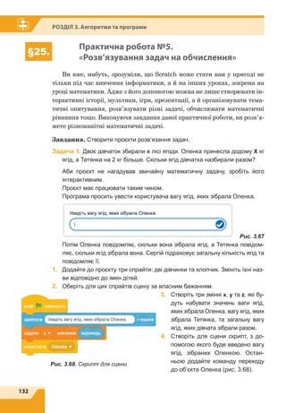 132
Розділ 3. Алгоритми та програми
§25.
Практична робота №5.
«Розв’язування задач на обчислення»
Ви вже, мабуть, зрозуміли, що Scratch може стати вам у пригоді не
тільки під час вивчення інформатики, а й на інших уроках, зокрема на
уроці математики. Адже з його допомогою можна не лише створювати ін-
терактивні історії, мультики, ігри, презентації, а й організовувати тема-
тичні опитування, розв’язувати різні задачі, обчислювати математичні
рівняння тощо. Виконуючи завдання даної практичної роботи, ви розв’я-
жете різноманітні математичні задачі.
Завдання. Створити проєкти розв’язання задач.
Задача 1. Двоє дівчаток збирали в лісі ягоди. Оленка принесла додому Х кг
ягід, а Тетянка на 2 кг більше. Скільки ягід дівчатка назбирали разом?
	 Аби проєкт не нагадував звичайну математичну задачу, зробіть його
інтер­активним.
	 Проєкт має працювати таким чином.
	 Програма просить увести користувача вагу ягід, яких зібрала Оленка.
	 Рис. 3.67
	 Потім Оленка повідомляє, скільки вона зібрала ягід, а Тетянка повідом-
ляє, скільки ягід зібрала вона. Сергій підраховує загальну кількість ягід та
повідомляє її.
1.	 Додайте до проєкту три спрайти: дві дівчинки та хлопчик. Змініть їхні наз-
ви відповідно до імен дітей.
2.	 Оберіть для цих спрайтів сцену за власним бажанням.
3.	Створіть три змінні x, y та z, які бу-
дуть набувати значень ваги ягід,
яких зібрала Оленка, вагу ягід, яких
зібрала Тетянка, та загальну вагу
ягід, яких дівчата зібрали разом.
4.	Створіть для сцени скрипт, з до-
помогою якого буде введено вагу
ягід, зібраних Оленкою. Остан-
ньою додайте команду переходу
до об’єкта Оленка (рис. 3.68).
Рис. 3.68. Скрипт для сцени
 