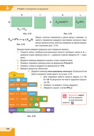 134
Розділ 3. Алгоритми та програми
Виконати задачі
3–7 ви зможете
в електронному
додатку.
Рис. 3.72 Рис. 3.73
Рис. 3.74
Рис. 3.75
Звідси, оскільки периметри у даних фігур є рівними, то
замість периметра квадрата підставимо значення пери-
метра прямокутника, який ми знайдемо за двома відоми-
ми сторонами (рис. 3.74).
Використаємо виведені формули для створення проєкту.
1.	 Створіть змінні, необхідні для реалізації проєкту. Це будуть змінні a, b —
довжини сторін прямокутника, х — довжина сторони квадрата, Р — пери-
метр.
2.	 Додайте команди введення значень сторін прямокутника.
3.	 Знайдіть периметр прямокутника за формулою Р=(а+b)*2.
4.	 Знайдіть сторону квадрата за формулою х = P/4.
5.	 Виведіть результат обчислень.
6.	 Додайте команду коли прапорець натиснуто. В результаті ви
маєте отримати такий скрипт, як на рис. 3.75.
7.	 Для перевірки роботи проєкту введіть а = 10,
b = 20. В результаті ви маєте одержати резуль-
тат 15.
8.	 Знайдіть та виведіть площу квадрата.
9.	 Збережіть проєкт з ім’ям ПР5_2.
 