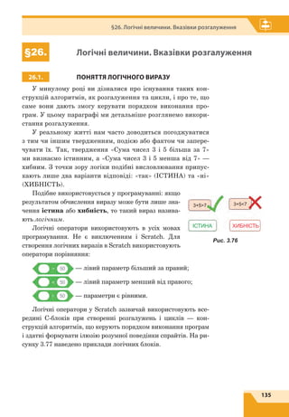 135
§26. Логічні величини. Вказівки розгалуження
§26. Логічні величини. Вказівки розгалуження
26.1. ПОНЯТТЯ ЛОГІЧНОГО ВИРАЗУ
У минулому році ви дізналися про існування таких кон-
струкцій алгоритмів, як розгалуження та цикли, і про те, що
саме вони дають змогу керувати порядком виконання про-
грам. У цьому параграфі ми детальніше розглянемо викори-
стання розгалуження.
У реальному житті нам часто доводиться погоджуватися
з тим чи іншим твердженням, подією або фактом чи запере-
чувати їх. Так, твердження «Сума чисел 3 і 5 більша за 7»
ми визнаємо істинним, а «Сума чисел 3 і 5 менша від 7» —
хибним. З точки зору логіки подібні висловлювання припус-
кають лише два варіанти відповіді: «так» (ІСТИНА) та «ні»
(ХИБНІСТЬ).
Подібне використовується у програмуванні: якщо
результатом обчислення виразу може бути лише зна-
чення істина або хибність, то такий вираз назива-
ють логічним.
Логічні оператори використовують в усіх мовах
програмування. Не є виключенням і Scratch. Для
створення логічних виразів в Scratch використовують
оператори порівняння:
— лівий параметр більший за правий;
— лівий параметр менший від правого;
— параметри є рівними.
Логічні оператори у Scratch зазвичай використовують все-
редині С-блоків при створенні розгалужень і циклів — кон-
струкцій алгоритмів, що керують порядком виконання програм
і здатні формувати ілюзію розумної поведінки спрайтів. На ри-
сунку 3.77 наведено приклади логічних блоків.
ІСТИНА
3+57 3+57
ХИБНІСТЬ
Рис. 3.76
 