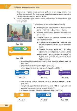 138
Розділ 3. Алгоритми та програми
її затримка у повітрі (якщо цього не зробити, то рух вгору, а потім униз
не буде відтворено). Після затримки часу дівчинка опуститься на землю
і знову її образ зміниться на початковий.
3.	 Якщо ж відповідь буде якоюсь іншою, жодна подія в алгоритмі не буде
виконуватися.
Переходимо до реалізації самого проєкту.
1.	 Розташуйте на сцені спрайт із зображенням
дівчинки та її мами. Додайте фон сцени.
2.	 Залиште для спрайта дівчинки лише перші її
два образи.
3.	 Створіть скрипт для спрайта дівчинки відпо-
відно до блок-схеми.
	 a) Додайте команду запитати … і чекати. Вве-
діть до неї запитання «Ми йдемо до кіноте-
атру?».
	 б) Додайте команду якщо...то.... Як умову
сформуйте блок відповідь = так (рис. 3.82).
	 в) Всередині С-блоку додайте команди, що
будуть виконуватися, якщо вказана умова
буде істинною:
● для підстрибування дівчинки застосуйте команду змінити y на 100
(рис. 3.83);
● додайте команду говорити «Ура!» (рис. 3.84);
● нижче додайте команду наступний образ (рис. 3.85);
● для затримки образу дівчинки додайте команду чекати 1 секунд
(рис. 3.86);
● наступною додайте команду змінити y на -100 (в результаті чого
дівчинка має опуститися на землю) (рис. 3.87).
● останньою додайте команду наступний образ (рис. 3.88).
Рис. 3.81
Рис. 3.82
Рис. 3.83 Рис. 3.84 Рис. 3.85
Рис. 3.86 Рис. 3.87 Рис. 3.88
 