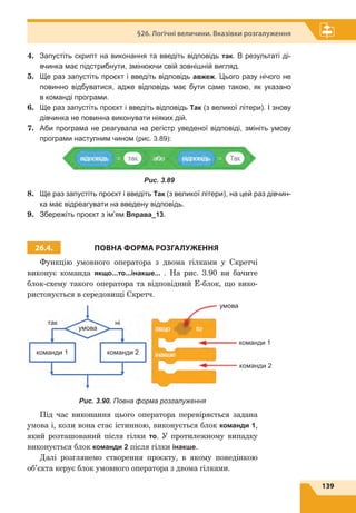 139
§26. Логічні величини. Вказівки розгалуження
4.	 Запустіть скрипт на виконання та введіть відповідь так. В результаті ді-
вчинка має підстрибнути, змінюючи свій зовнішній вигляд.
5.	 Ще раз запустіть проєкт і введіть відповідь авжеж. Цього разу нічого не
повинно відбуватися, адже відповідь має бути саме такою, як указано
в команді програми.
6.	 Ще раз запустіть проєкт і введіть відповідь Так (з великої літери). І знову
дівчинка не повинна виконувати ніяких дій.
7.	 Аби програма не реагувала на регістр уведеної відповіді, змініть умову
програми наступним чином (рис. 3.89):
Рис. 3.89
8.	 Ще раз запустіть проєкт і введіть Так (з великої літери), на цей раз дівчин-
ка має відреагувати на введену відповідь.
9.	 Збережіть проєкт з ім’ям Вправа_13.
26.4. ПОВНА ФОРМА РОЗГАЛУЖЕННЯ
Функцію умовного оператора з двома гілками у Скретчі
виконує команда якщо...то...інакше... . На рис. 3.90 ви бачите
блок-схему такого оператора та відповідний E-блок, що вико-
ристовується в середовищі Скретч.
так
умова
ні
команди 1 команди 2
команди 1
команди 2
умова
Рис. 3.90. Повна форма розгалуження
Під час виконання цього оператора перевіряється задана
умова і, коли вона стає істинною, виконується блок команди 1,
який розташований після гілки то. У протилежному випадку
виконується блок команди 2 після гілки інакше.
Далі розглянемо створення проєкту, в якому поведінкою
об’єкта керує блок умовного оператора з двома гілками.
 