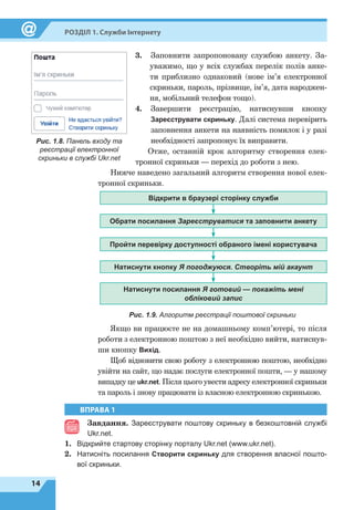 14
Розділ 1. Служби Інтернету
3.	Заповнити запропоновану службою анкету. За-
уважимо, що у всіх службах перелік полів анке-
ти приблизно однаковий (нове ім’я електронної
скриньки, пароль, прізвище, ім’я, дата народжен-
ня, мобільний телефон тощо).
4.	Завершити реєстрацію, натиснувши кнопку
Зареє­струвати скриньку. Далі система перевірить
заповнення анкети на наявність помилок і у разі
необхідності запропонує їх виправити.
Отже, останній крок алгоритму створення елек-
тронної скриньки — перехід до роботи з нею.
Нижче наведено загальний алгоритм створення нової елек-
тронної скриньки.
Відкрити в браузері сторінку служби
Обрати посилання Зареєструватися та заповнити анкету
Пройти перевірку доступності обраного імені користувача
Натиснути кнопку Я погоджуюся. Створіть мій акаунт
Натиснути посилання Я готовий — покажіть мені
обліковий запис
Рис. 1.9. Алгоритм реєстрації поштової скриньки
Якщо ви працюєте не на домашньому комп’ютері, то після
роботи з електронною поштою з неї необхідно вийти, натиснув-
ши кнопку Вихід.
Щоб відновити свою роботу з електронною поштою, необхідно
увійти на сайт, що надає послуги електронної пошти, — у нашому
випадку це ukr.net. Після цього увести адресу електронної скриньки
та пароль і знову працювати із власною електронною скринькою.
Рис. 1.8. Панель входу та
реєстрації електронної
скриньки в службі Ukr.net
ВПРАВА 1
Завдання. Зареєструвати поштову скриньку в безкоштовній службі
Ukr.net.
1.	 Відкрийте стартову сторінку порталу Ukr.net (www.ukr.net).
2.	 Натисніть посилання Створити скриньку для створення власної пошто-
вої скриньки.
 