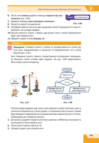 141
§26. Логічні величини. Вказівки розгалуження
6.	 Після гілки інакше додайте команду говорити Це пря-
мокутник (рис. 3.96).
7.	 Додайте команду коли прапорець натиснуто.
8.	 Запустіть проєкт на виконання.
9.	 Спробуйте ввести спочатку два однакових числа. В результаті кіт має по-
відомити, що це буде квадрат.
10.	Ще раз запустіть проєкт і введіть два різних числа, тепер повідомлення
буде «Це прямокутник».
11.	Збережіть файл з ім’ям Вправа_14.
ВПРАВА 15
Завдання. Створити проєкт, у якому кіт дізнаватиметься в дітей про
їхню вагу, порівнюватиме ці значення та повідомлятиме, хто з дітей
важчий (рис. 3.97).
Для створення даного проєкту скористаємося алгоритмом знаходжен-
ня більшого числа з-поміж двох заданих. На рис. 3.98 представлено
блок-схему такого алгоритму.
Спочатку буде введено два числа: вагу дівчинки та вагу хлопчика, далі ці
значення порівнюються у блоці умови, і в залежності від істинності умови
буде виведено повідомлення з указуванням імені важчої дитини та її ваги.
Переходимо до створення проєкту.
1.	 До проєкту додайте спрайти хлопчика і дівчинки з бібліотеки програми та
розташуйте їх біля спрайта кота.
2.	 Після цього створіть змінні а і b.
3.	 Складіть скрипт для спрайта кота.
Рис. 3.96
Рис. 3.97
Початок
Богдан важчий,
він важить а кг
Оксана важча,
вона важить b кг
Кінець
+ –
a  b
Увести a, b
Рис. 3.98
Хто
важчий?
 