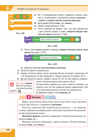 142
Розділ 3. Алгоритми та програми
a) Як і в попередньому проєкті, введення значень змін­
них а і b виконайте з допомогою команд запитати …
і чекати та надати змінній значення відповідь.
	б)	 Далі додайте блок якщо...то...інакше... .
	в)	 Уведіть умову ab (рис. 3.99).
	г)	 	Після команди то введіть дію, яка має виконатися
у разі істинної умови, а саме, говорити Богдан важ-
чий, він важить a кг (рис. 3.100).
Рис. 3.100. 
	 ґ)	 	Після гілки інакше додайте команду говорити Оксанка важча, вона
важить b кг (рис. 3.101).
Рис. 3.101
	 д)	 Додайте команду коли прапорець натиснуто.
4.	 Запустіть проєкт на виконання.
5.	 Уведіть спочатку перше число, яке буде більше ніж друге, наприклад, 45
і 40. В результаті кіт має повідомити: «Богдан важчий, він важить 45 кг».
6.	 Ще раз запустіть проєкт і введіть числа 35 і 40. Кіт має вивести повідом­
лення «Оксанка важча, вона важить 40 кг».
7.	Самостійно додайте до цього скрипта команди, що
змусять кота під час уведення даних повертатися у бік
того персонажа проєкту, до якого він звертається.
8.	Збережіть файл з ім’ям Вправа_15.
Висновки
Вираз, результатом обчислення якого може бути лише значення
істина або хибність, називають логічним.
Умовний оператор, або оператор розгалуження, — це оператор,
у якому здійснюється вибір однієї з двох дій в залежності від виконан-
ня або невиконання умови.
Неповна	форма	умовного оператора в Scratch реалізована ко-
мандою якщо...то... .
Функцію умовного оператора з двома гілками у Scratch виконує
команда якщо...то...інакше... .
Виконати вправи
16 та 17 ви зможе­
те в електронному
додатку.
Рис. 3.99
 