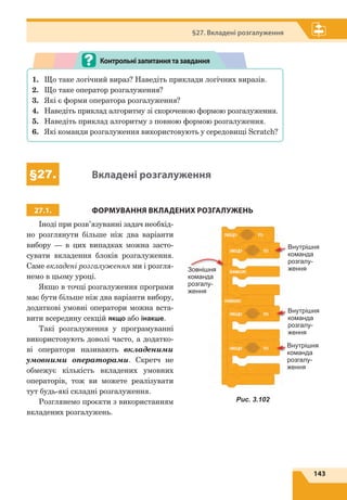 143
§27. Вкладені розгалуження
1.	 Що таке логічний вираз? Наведіть приклади логічних виразів.
2.	 Що таке оператор розгалуження?
3.	 Які є форми оператора розгалуження?
4.	 Наведіть приклад алгоритму зі скороченою формою розгалуження.
5.	 Наведіть приклад алгоритму з повною формою розгалуження.
6.	 Які команди розгалуження використовують у середовищі Scratch?
Контрольнізапитаннятазавдання
§27. Вкладені розгалуження
27.1. ФОРМУВАННЯ ВКЛАДЕНИХ РОЗГАЛУЖЕНЬ
Іноді при розв’язуванні задач необхід-
но розглянути більше ніж два варіанти
вибору — в цих випадках можна засто-
сувати вкладення блоків розгалуження.
Саме вкладені розгалуження ми і розгля-
немо в цьому уроці.
Якщо в точці розгалуження програми
має бути більше ніж два варіанти вибору,
додаткові умовні оператори можна вста-
вити всередину секцій якщо або інакше.
Такі розгалуження у програмуванні
використовують доволі часто, а додатко-
ві оператори називають вкладеними
умовними операторами. Скретч не
обмежує кількість вкладених умовних
операторів, тож ви можете реалізувати
тут будь-які складні розгалуження.
Розглянемо проєкти з використанням
вкладених розгалужень.
Внутрішня
команда
розгалу­­
женняЗовнішня
команда
розгалу­
ження
Внутрішня
команда
розгалу­
ження
Внутрішня
команда
розгалу­
ження
Рис. 3.102
 
