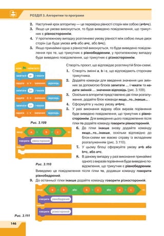 146
Розділ 3. Алгоритми та програми
2.	 Наступний крок алгоритму — це перевірка рівності сторін між собою (а=b=c).
3.	 Якщо ця умова виконується, то буде виведено повідомлення, що трикут-
ник є рівностороннім.
4.	 У протилежному випадку розглянемо умову рівності між собою лише двох
сторін (це буде умова а=b або a=c, або b=c).
5.	 Якщо принаймні одна з рівностей виконується, то буде виведено повідом-
лення про те, що трикутник є рівнобедреним, у протилежному випадку
буде виведено повідомлення, що трикутник є різностороннім.
Створіть проєкт, що відповідає розглянутій блок-схемі.
1.	 Створіть змінні а, b і c, що відповідають сторонам
трикутника.
2.	 Додайте команди для введення значення цих змін-
них за допомогою блоків запитати … і чекати та на-
дати змінній … значення відповідь (рис. 3.109).
3.	 Оскільки в алгоритмі представлено дві гілки розгалу-
ження, додайте блок команди якщо...то...інакше... .
4.	 Сформуйте у ньому умову а=b=с.
5.	 У разі виконання відразу обох виразів порівняння
буде виведено повідомлення, що трикутник є рівно-
стороннім. Для виведення цього повідомлення після
гілки то додайте команду говорити рівносторонній.
6.	 До гілки інакше знову додайте команду
якщо...то...інакше, оскільки відповідно до
блок-схеми ми маємо справу із вкладеним
розгалуженням (рис. 3.110).
7.	 У цьому блоці сформуйте умову а=b або
b=c, або a=c.
8.	 В даному випадку у разі виконання принаймні
одного з виразів порівняння буде виведено по-
відомлення, що трикутник є рівнобедреним.
Виведемо це повідомлення після гілки то, додавши команду говорити
рівнобедрений.
9.	 До останньої гілки інакше додайте команду говорити різносторонній.
Рис. 3.109
Рис. 3.110
Рис. 3.111
 