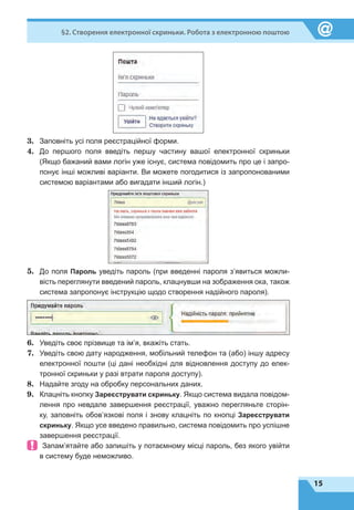 15
§2. Створення електронної скриньки. Робота з електронною поштою
3.	 Заповніть усі поля реєстраційної форми.
4.	 До першого поля введіть першу частину вашої електронної скриньки
(Якщо бажаний вами логін уже існує, система повідомить про це і запро-
понує інші можливі варіанти. Ви можете погодитися із запропонованими
системою варіантами або вигадати інший логін.)
5.	 До поля Пароль уведіть пароль (при введенні пароля з’явиться можли-
вість переглянути введений пароль, клацнувши на зображення ока, також
система запропонує інструкцію щодо створення надійного пароля).
6.	 Уведіть своє прізвище та ім’я, вкажіть стать.
7.	 Уведіть свою дату народження, мобільний телефон та (або) іншу адресу
електронної пошти (ці дані необхідні для відновлення доступу до елек-
тронної скриньки у разі втрати пароля доступу).
8.	 Надайте згоду на обробку персональних даних.
9.	 Клацніть кнопку Зареєструвати скриньку. Якщо система видала повідом-
лення про невдале завершення реєстрації, уважно перегляньте сторін-
ку, заповніть обов’язкові поля і знову клацніть по кнопці Зареєструвати
скриньку. Якщо усе введено правильно, система повідомить про успішне
завершення реєстрації.
 Запам’ятайте або запишіть у потаємному місці пароль, без якого увійти
в систему буде неможливо.
 
