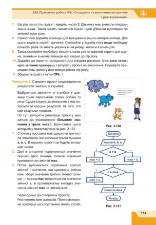 153
§28. Практична робота №6. «Складання та виконання алгоритмів
з розгалуженням»
7.	 Ще раз запустіть проєкт і введіть число 2. Дівчинка має вивести повідом-
лення Зима. Також мають змінитися сцена і одяг дівчинки відповідно до
зимової пори року.
8.	 Самостійно додайте команди для врахування інших номерів місяців. Для
цього виділіть спрайт дівчинки. Скопіюйте утворену гілку якщо необхідну
кількість разів та змініть указану в ній умову і написи в командах.
9.	 Також скопіюйте необхідну кількість разів уже створений скрипт для сце-
ни, змінивши в ньому команди відповідно до пір року.
10.	Додайте до скрипта, складеного для спрайта дівчинки, блок коли натис-
нуто зелений прапорець і запустіть проєкт на виконання. Перевірте пра-
цездатність проєкту для місяців різних пір року.
11.	Збережіть файл з ім’ям ПР6_1.
Завдання 2. Створити проєкт представлення
результатів змагань зі стрибків.
Відбудеться змагання зі стрибків у дов-
жину трьох персонажів: слона, собаки та
кота. Суддя слідкує за змаганням і має по-
відомляти кращий результат та того, хто
цей результат показав.
По суті алгоритм реалізації проєкту зво-
диться до знаходження більшого зна-
чення з трьох чисел. Блок-схема цього
алгоритму представлена на рис. 3.131.
1.	 Спочатку програма має одержати три чис-
ла і присвоїти їхні значення трьом змінним
a, b, c. В нашому проєкті це будуть випад-
кові числа.
2.	 Далі в алгоритмі порівнюються значення
перших двох змінних, більше значення
присвоюється змінній mах.
3.	 Потім здійснюється порівняння третьої
змінної і значення, що одержала змінна
mах. Якщо значення третьої змінної біль-
ше — змінна mах змінюється на значення
змінної с, в протилежному випадку зна-
чення змінної max не змінюється.
Переходимо до створення проєкту.
Розглянемо його сценарій. Після натискан-
ня прапорця усі спортсмени мають стриб-
Початок
max = a
max = a
max = b
Кінець
+
+
–
–
a  b
c  max
Увести a, b, c
Вивести max
Рис. 3.131
Рис. 3.130
 