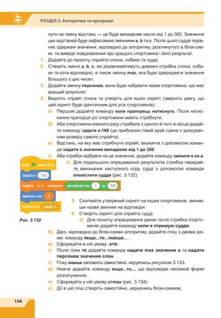 154
Розділ 3. Алгоритми та програми
Рис. 3.132
нути на певну відстань — це буде випадкове число від 1 до 300. Значення
цих відстаней буде зафіксовано змінними a, b та c. Після цього суддя порів-
няє одержані значення, відповідно до алгоритму, розглянутого в блок-схе-
мі, та виведе повідомлення про кращого спортсмена і його результат.
1.	 Додайте до проєкту спрайти слона, собаки та судді.
2.	 Створіть змінні a, b, c, які дорівнюватимуть довжині стрибка слона, соба-
ки та кота відповідно, а також змінну max, яка буде одержувати значення
більшого з цих чисел.
3.	 Додайте змінну персонаж, вона буде набувати назви спортсмена, що має
кращий результат.
4.	 Виділіть спрайт слона та утворіть для нього скрипт (зверніть увагу, що
цей скрипт буде ідентичним для усіх спортсменів).
	 a)	Першою додайте команду коли прапорець натиснуто. Після натис-
кання прапорця усі спортсмени мають стрибнути.
	 б)	Аби спортсмени кожного разу стрибали з одного й того ж місця додай-
те команду задати x-180 (це приблизно лівий край сцени з урахуван-
ням розміру самого спрайта).
	 в)	Відстань, на яку має стрибнути спрайт, визначте з допомогою коман-
ди надати а значення випадкове від 1 до 300.
	 г)	Аби стрибок відбувся на це значення, додайте команду змінити х на a.
	 ґ)	Для подальшого опрацювання результатів стрибка передай-
те виконання наступного коду судді з допомогою команди
оповістити суддя (рис. 3.132).
5.	 Скопіюйте утворений скрипт на інших спортсменів, змінив-
ши назви змінних на відповідні.
6.	 Створіть скрипт для спрайта судді.
	 a)	Для початку опрацювання даних після стрибка спортс-
менів додайте команду коли я отримую суддя.
	 б)	Далі, відповідно до блок-схеми алгоритму, додайте гілку з двома дія-
ми: команду якщо...то...інакше... .
	 в)	 Сформуйте в ній умову: ab.
	 г)	Після гілки то додайте команди надати max значення a та надати
персонаж значення слон.
	 ґ)	Гілку інакше заповніть самостійно, керуючись рисунком 3.133.
	 д)	Нижче додайте команду якщо...то..., що відповідає неповній формі
розгалуження.
	 е)	 Сформуйте у ній умову cmax (рис. 3.134).
	 є)	 Дії в цій гілці створіть самостійно, керуючись блок-схемою.
 