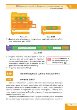 155
§28. Практична робота №6. «Складання та виконання алгоритмів
з розгалуженням»
7.	 Додайте команду виведення повідомлення судді про результат найкра-
щого спортсмена (рис. 3.135).
8.	 Запустіть проєкт на виконання декілька разів та
переконайтеся, що кожного разу ви будете от-
римувати різні результати. За значеннями, що
висвічуються на моніторах, ви зможете відслід-
кувати правильність виконання проєкту.
9.	 Збережіть файл з ім’ям ПР6_2.
§29. Поняття циклу. Цикл з лічильником
29.1. ПОНЯТТЯ ЦИКЛУ
Однією з найцінніших властивостей комп’ютера вважають його здат-
ність багато разів невтомно виконувати одні й ті самі дії. Адже навіть
дуже прості обчислення можуть завести людину в глухий кут, якщо деякі
операції потрібно повторювати принаймні тисячі разів. У цьому пара-
графі ми розглянемо, як зробити багаторазові обчислення з використан-
ням середовища Scratch.
З повторюваними обчисленнями програмісти стикаються повсякчас.
Ви вже знаєте, що в програмуванні багаторазове повторення певної по-
Рис. 3.135
Виконати завдання 3
ви зможете в електро-
нному додатку.
Рис. 3.133 Рис. 3.134
 