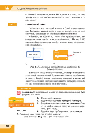 156
Розділ 3. Алгоритми та програми
слідовності називають циклом. Послідовність команд, які пов-
торюються під час виконання оператора циклу, називають ті-
лом циклу.
29.2. БЕЗУМОВНИЙ ЦИКЛ
Найчастіше при створенні програм в Scratch використову-
ють безумовні цикли, вихід з яких не передбачено логікою
програми. Такі цикли ще називають нескінченними.
У Scratch, на відміну від інших мов програмування, для
створення таких циклів є спеціальний оператор. На рис. 3.136
наведено блок-схему оператора безумовного циклу та відповід-
ний Scratch-блок.
тіло циклу
		
тіло циклу
а)				 б)
Рис. 3.136. Блок-схема (а) та відповідний Scratch-блок (б)
безумовного циклу
Тіло такого циклу виконується доти, доки скрипт (частиною
якого є цей цикл) активний. Зупинити виконання нескінченно-
го циклу у Scratch можна з допомогою заглушки зупинити цей
скрипт (що зупиняє виконання скрипта) та заглушки зупинити
все (що зупиняє виконання всієї програми).
ВПРАВА 22
Завдання. Створити проєкт, у якому кіт, пересуваючись сценою, буде
рахувати свої кроки.
1.	 Створіть змінну кроки.
2.	 Додайте команду коли прапорець натиснуто.
3.	 Додайте команду надати кроки значення 0. Поки
кіт не зробив жодного кроку, це значення дорів-
нює 0 (рис. 3.137).
4.	 Додайте оператор безумовного циклу завжди.
5.	 Всередині цього оператора додайте команди:
—	 перемістити на 10 кроків — для переміщення кота;
Рис. 3.137
 