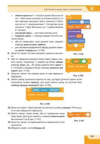 157
§29. Поняття циклу. Цикл з лічильником
—	змінити кроки на 1 — кількість кроків збільшиться
на 1. Тобто якщо спочатку це значення було 0, то
при першому виконанні циклу значення 0 збіль-
шиться на 1 і дорівнюватиме 1. На другому кроці
значення 1 буде збільшено на 1 і дорівнюватиме
2 і так далі;
—	 наступний образ — для зміни вигляду кота;
—	 подумати кроки — команда виведе поточне зна-
чення кроків;
—	аби кіт повертався, коли досягне межі, додайте
команду якщо на межі, відбити;
—	для затримки відображення образу додайте коман-
ду чекати 1 секунд (рис. 3.138).
6.	 Запустіть проєкт. Кіт має крокувати, рахуючи свої кро-
ки.
7.	 Аби кіт завершив рахувати кроки через задану кіль-
кість кроків, наприклад, 7, додайте до блоку завжди
команду якщо...то.... Як умову додайте блок кроки =
7. Установіть всередині блоку команду зупинити цей
скрипт (рис. 3.139).
8.	 Запустіть проєкт. На сьомому кроці кіт має завершити
підрахунок.
9.	 Змініть умову зупинення скрипта на таку, що буде зупиняти скрипт після
натиснення клавіші пропуск, для цього змініть умову на логічний блок
клавішу пропуск натиснуто? (рис. 3.140).
Рис. 3.140
10.	Запустіть проєкт. Через деякий час натисніть клавішу пропуск. Після цьо-
го кіт має завершити підрахунок.
11.	Змініть проєкт таким чином, аби кіт повідомляв лише
парні кроки. Для цього замініть у команді змінити кроки
на значення 1 на 2 (рис. 3.141).
12.	Запустіть проєкт та переконайтеся в правильності його
виконання.
13.	Збережіть файл з ім’ям Вправа_22.
Рис. 3.138
Рис. 3.139
Рис. 3.141
 