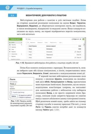16
Розділ 1. Служби Інтернету
2.3. ВЕБІНТЕРФЕЙС ДЛЯ РОБОТИ
З
ПОШТОЮ
Веб-сторінки для роботи з поштою в усіх системах подібні. Зліва
на сторінці зазвичай розміщено посилання на папки Вхідні, Чернетки,
Відправлені, Видалені, де зберігаються електронні листи, які надійшли,
а також незавершені, відправлені та видалені листи. Якщо клацнути по-
силання на якусь папку, на екрані відобразиться перелік повідомлень,
які в ній містяться.
Зліва біля кожного повідомлення є прапорці. Встановлюючи їх, мож-
на вибрати одне або кілька повідомлень, а потім, скориставшись кноп-
ками Переслати, Видалити, Спам!, виконати з повідомленнями певні дії.
У верхній частині вебсторінки розташовано поле
пошуку з кнопкою Шукати, посилання на онлайно-
вий диск eDisk, Налаштування та Вихід, призначення
яких відповідає їхній назві. Зазначимо, що на загаль-
нодоступних комп’ютерах (зокрема, на шкільних)
для закінчення роботи з вебпоштою слід вибирати
посилання Вихід, а не просто закривати вікно бра-
узера, оскільки подія закриття браузера не означає
вихід з вашого облікового запису електронної пошти.
Щоб розпочати новий сеанс, треба зайти на головну
сторінку служби (в нашому прикладі Ukr.net), у поля
Логін та Пароль увести потрібні дані та клацнути
кнопку Увійти (рис. 1.11).
Рис. 1.10. Фрагмент вебсторінки для роботи з поштою служби Ukr.net
Рис. 1.11. Панель входу
до електронної скриньки
поштової служби Ukr.net
 