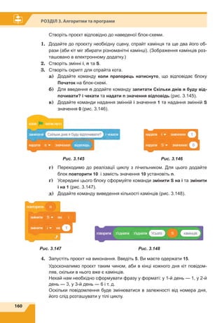 160
Розділ 3. Алгоритми та програми
Створіть проєкт відповідно до наведеної блок-схеми.
1.	 Додайте до проєкту необхідну сцену, спрайт камінця та ще два його об-
рази (аби кіт міг збирати різноманітні камінці). (Зображення камінців роз-
ташовано в електронному додатку.)
2.	 Створіть змінні i, n та S.
3.	 Створіть скрипт для спрайта кота.
	 a)	Додайте команду коли прапорець натиснуто, що відповідає блоку
Початок на блок-схемі.
	 б)	 Для введення n додайте команду запитати Скільки днів я буду від-
почивати? і чекати та надати n значення відповідь (рис. 3.145).
	 в)	 Додайте команди надання змінній i значення 1 та надання змінній S
значення 0 (рис. 3.146).
	 г)	 Переходимо до реалізації циклу з лічильником. Для цього додайте
блок повторити 10 і замість значення 10 установіть n.
	 ґ)	 Усередині цього блоку сформуйте команди змінити S на і та змінити
і на 1 (рис. 3.147).
	 д)	 Додайте команду виведення кількості камінців (рис. 3.148).
4.	 Запустіть проєкт на виконання. Введіть 5. Ви маєте одержати 15.
Удосконалимо проєкт таким чином, аби в кінці кожного дня кіт повідом-
ляв, скільки в нього вже є камінців.
Нехай нам необхідно сформувати фразу у форматі: у 1-й день — 1, у 2-й
день — 3, у 3-й день — 6 і т. д.
Оскільки повідомлення буде змінюватися в залежності від номера дня,
його слід розташувати у тілі циклу.
Рис. 3.145   Рис. 3.146
Рис. 3.148Рис. 3.147
 