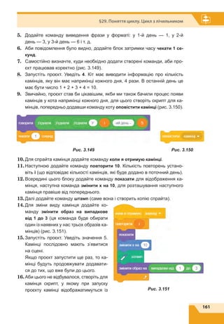 161
§29. Поняття циклу. Цикл з лічильником
5.	 Додайте команду виведення фрази у форматі: у 1-й день — 1, у  2-й
день — 3, у 3-й день — 6 і т. д.
6.	 Аби повідомлення було видно, додайте блок затримки часу чекати 1 се-
кунд.
7.	 Самостійно визначте, куди необхідно додати створені команди, аби про-
єкт працював коректно (рис. 3.149).
8.	 Запустіть проєкт. Уведіть 4. Кіт має виводити інформацію про кількість
камінців, яку він має наприкінці кожного дня, 4 рази. В останній день це
має бути число 1 + 2 + 3 + 4 = 10.
9.	 Звичайно, проєкт став би цікавішим, якби ми також бачили процес появи
камінців у кота наприкінці кожного дня, для цього створіть скрипт для ка-
мінців, попередньо додавши команду коту оповістити камінці (рис. 3.150).
10.	Для спрайта камінця додайте команду коли я отримую камінці.
11.	Наступною додайте команду повторити 10. Кількість повторень устано-
віть i (що відповідає кількості камінців, які буде додано в поточний день).
12.	Всередині цього блоку додайте команду показати для відображення ка-
мінця, наступна команда змінити х на 10, для розташування наступного
камінця правіше від попереднього.
13.	Далі додайте команду штамп (саме вона і створить копію спрайта).
14.	Для зміни виду камінця додайте ко-
манду змінити образ на випадкове
від 1 до 3 (ця команда буде обирати
один із наявних у нас трьох образів ка-
мінців) (рис. 3.151).
15.	Запустіть проєкт. Уведіть значення 5.
Камінці послідовно мають з’явитися
на сцені.
Якщо проєкт запустити ще раз, то ка-
мінці будуть продовжувати додавати-
ся до тих, що вже були до цього.
16.	Аби цього не відбувалося, створіть для
камінця скрипт, у якому при запуску
проєкту камінці відображатимуться із
Рис. 3.149 Рис. 3.150
Рис. 3.151
 