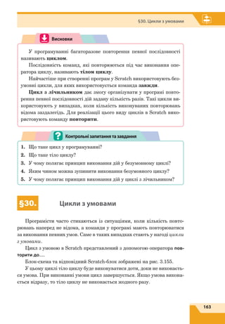 163
§30. Цикли з умовами
Висновки
У програмуванні багаторазове повторення певної послідовності
називають циклом.
Послідовність команд, які повторюються під час виконання опе-
ратора циклу, називають тілом циклу.
Найчастіше при створенні програм у Scratch використовують без-
умовні цикли, для яких використовується команда завжди.
Цикл з лічильником дає змогу організувати у програмі повто-
рення певної послідовності дій задану кількість разів. Такі цикли ви-
користовують у випадках, коли кількість виконуваних повторювань
відома заздалегідь. Для реалізації цього виду циклів в Scratch вико-
ристовують команду повторити.
1.	 Що таке цикл у програмуванні?
2.	 Що таке тіло циклу?
3.	 У чому полягає принцип виконання дій у безумовному циклі?
4.	 Яким чином можна зупинити виконання безумовного циклу?
5.	 У чому полягає принцип виконання дій у циклі з лічильником?
Контрольнізапитаннятазавдання
§30. Цикли з умовами
Програмісти часто стикаються із ситуаціями, коли кількість повто-
рювань наперед не відома, а команди у програмі мають повторюватися
за виконання певних умов. Саме в таких випадках стають у нагоді цикли
з умовами.
Цикл з умовою в Scratch представлений з допомогою оператора пов-
торити до….
Блок-схема та відповідний Scratch-блок зображені на рис. 3.155.
У цьому циклі тіло циклу буде виконуватися доти, доки не виконаєть-
ся умова. При виконанні умови цикл завершується. Якщо умова викона-
ється відразу, то тіло циклу не виконається жодного разу.
 