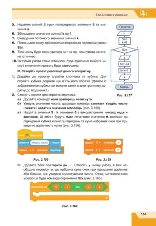 165
§30. Цикли з умовами
5.	 Надання змінній S cуми попереднього значення S та зна-
чення a.
6.	 Збільшення значення змінної k на 1.
7.	 Виведення поточного значення змінної k.
8.	 Після цього знову здійснюється перехід до перевірки умови
S≥x.
9.	 Тіло циклу буде виконуватися до тих пір, поки умова не ста-
не істинною.
10.	Як тільки умова стане істинною, буде здійснено вихід із ци-
клу і виконання проєкту буде завершено.
ІІІ. Створіть проєкт реалізації даного алгоритму.
1.	 Додайте до проєкту спрайти хлопчика та кубика. Для
спрайта кубика додайте ще п’ять його образів (файли із
зображеннями кубика ви можете взяти в електронному до-
датку до підручника).
2.	 Створіть скрипт для спрайта хлопчика.
	a)	Додайте команду коли прапорець натиснуто.
	 б)	 Уведіть значення числа, додавши команди запитати Уведіть число
і чекати і надати х значення відповідь (рис. 3.158).
	 в)	 Надайте змінним S і k значення 0 з використанням команд надати
значення. Ці змінні будуть мати початкове значення 0, оскільки до
підкидання кубика кількість підкидань та сума набраних очок при під-
киданні дорівнюють нулю (рис. 3.159).
	 г)	 Додайте блок повторити до ... . Створіть у ньому умову, в якій не-
обхідно перевірити, що набрана сума очок при підкиданні дорівнює
або більша, ніж уведене користувачем число. Отже, математичною
мовою це буде команда порівняння S≥x (рис. 3.160).
Рис. 3.160
Початок
S=S+a
k
k=k+1
S=0
k=0
S≥x
Кінець
n
a
–
+
Рис. 3.157
Рис. 3.158 Рис. 3.159
 