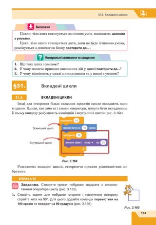 167
§31. Вкладені цикли
Рис. 3.165
Висновки
Цикли, тіло яких виконується за певних умов, називають циклами
з умовами.
Цикл, тіло якого виконується доти, доки не буде істинною умова,
реалізується з допомогою блоку повторити до... .
1.	 Що таке цикл з умовою?
2.	 У чому полягає принцип виконання дій у циклі повторити до...?
3.	 У чому відміннсть у циклі з лічильником та у циклі з умовою?
Контрольнізапитаннятазавдання
§31. Вкладені цикли
31.2. ВКЛАДЕНІ ЦИКЛИ
Іноді для створення більш складних проєктів цикли вкладають один
в одного. Цикли, так само як і умовні оператори, можуть бути вкладеними.
У цьому випадку розрізняють зовнішній і внутрішній цикли (рис. 3.164).
Зовнішній цикл
Внутрішній цикл
Рис. 3.164
Розглянемо вкладені цикли, створюючи проєкти різноманітних зо-
бражень.
ВПРАВА 30
Завдання. Створити проєкт побудови квадрата з  ви­кори­с­
танням оператора циклу (рис. 3.165).
1.	 Створіть скрипт для побудови сторони і наступного повороту
спрайта кота на 90°. Для цього додайте команди перемістити на
100 кроків та поворот на 90 градусів (рис. 3.166).
 