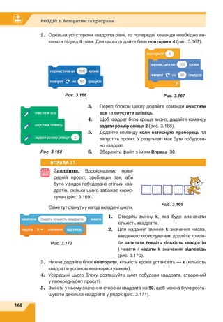 168
Розділ 3. Алгоритми та програми
2.	 Оскільки усі сторони квадрата рівні, то попередні команди необхідно ви-
конати підряд 4 рази. Для цього додайте блок повторити 4 (рис. 3.167).
3.	 Перед блоком циклу додайте команди очистити
все та опустити олівець.
4.	 Щоб квадрат було краще видно, додайте команду
задати розмір олівця 2 (рис. 3.168).
5.	 Додайте команду коли натиснуто прапорець та
запустіть проєкт. У результаті має бути побудова-
но квадрат.
6.	 Збережіть файл з ім’ям Вправа_30.
ВПРАВА 31
Завдання. Вдосконалимо попе-
редній проєкт, зробивши так, аби
було у рядок побудовано стільки ква-
дратів, скільки цього забажає корис-
тувач (рис. 3.169).
Саме тут стануть у нагоді вкладені цикли.
1.	 Створіть змінну k, яка буде визначати
кількість квадратів.
2.	 Для надання змінній k значення числа,
введеного користувачем, додайте коман-
ди запитати Уведіть кількість квадратів
і чекати і надати k значення відповідь
(рис. 3.170).
3.	 Нижче додайте блок повторити, кількість кроків установіть — k (кількість
квадратів установлена користувачем).
4.	 Усередині цього блоку розташуйте цикл побудови квадрата, створений
у попередньому проєкті.
5.	 Змініть у ньому значення сторони квадрата на 50, щоб можна було розта-
шувати декілька квадратів у рядок (рис. 3.171).
Рис. 3.169
Рис. 3.166 Рис. 3.167
Рис. 3.168
Рис. 3.170
 