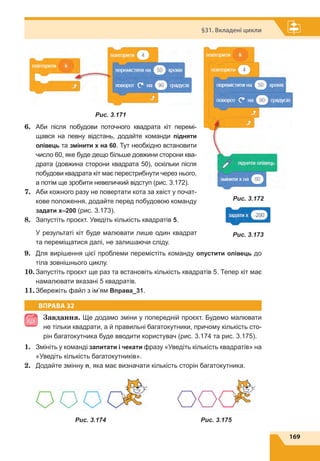 169
§31. Вкладені цикли
Рис. 3.171
6.	 Аби після побудови поточного квадрата кіт перемі-
щався на певну відстань, додайте команди підняти
олівець та змінити x на 60. Тут необхідно встановити
число 60, яке буде дещо більше довжини сторони ква-
драта (довжина сторони квадрата 50), оскільки після
побудови квадрата кіт має перестрибнути через нього,
а потім ще зробити невеличкий відступ (рис. 3.172).
7.	 Аби кожного разу не повертати кота за хвіст у почат-
кове положення, додайте перед побудовою команду
задати х–200 (рис. 3.173).
8.	 Запустіть проєкт. Уведіть кількість квадратів 5.
У результаті кіт буде малювати лише один квадрат
та переміщатися далі, не залишаючи сліду.
9.	 Для вирішення цієї проблеми перемістіть команду опустити олівець до
тіла зовнішнього циклу.
10.	Запустіть проєкт ще раз та встановіть кількість квадратів 5. Тепер кіт має
намалювати вказані 5 квадратів.
11.	Збережіть файл з ім’ям Вправа_31.
ВПРАВА 32
Завдання. Ще додамо зміни у попередній проєкт. Будемо малювати
не тільки квадрати, а й правильні багатокутники, причому кількість сто-
рін багатокутника буде вводити користувач (рис. 3.174 та рис. 3.175).
1.	 Змініть у команді запитати і чекати фразу «Уведіть кількість квадратів» на
«Уведіть кількість багатокутників».
2.	 Додайте змінну n, яка має визначати кількість сторін багатокутника.
Рис. 3.172
Рис. 3.174 Рис. 3.175
Рис. 3.173
 