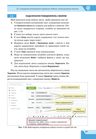 17
§2. Створення електронної скриньки. Робота з електронною поштою
2.4. НАДСИЛАННЯ ПОВІДОМЛЕНЬ І ФАЙЛІВ
Щоб надіслати кому-небудь листа, треба виконати такі дії.
1.	 Створити новий електронний лист, клацнувши посилан-
ня Написати листа на сторінці для роботи з поштою. Піс-
ля цього відкриється сторінка, подібна до наведеної на
рис. 1.12.
2.	 У вікні для набору тексту листа ввести текст.
3.	 У поле Кому ввести адресу одержувача (тут можна ввес-
ти кілька адрес через кому).
4.	 Відкрити поля Копія і Прихована копія і ввести в них
адреси одержувачів звичайної та прихованої копій ли-
ста, якщо це потрібно.
5.	 У поле Тема записати тему повідомлення.
6.	 Якщо до повідомлення потрібно докласти файли, клац-
нути посилання Файл і вибрати файли у вікні, що від-
криється.
7.	 Для надсилання листа клацнути кнопку Надіслати. Ко-
пію листа буде збережено в папці Відправлені.
Під час написання листа він автоматично зберігається у папці
Чернетки. Після вдалого відправлення листа він з папки Чернетки
автоматично буде видалений. У папці Чернетки також можна збе-
регти незавершений лист, клацнувши кнопку Зберегти.
Автор повідомлення
Одержувачі повідомлення
Тема повідомлення
Вкладений файл Текст
повідомлення
Рис. 1.12. Вебсторінка створення нового листа в службі Ukr.net
 
