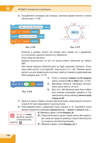 170
Розділ 3. Алгоритми та програми
3.	 Продублюйте попередні дві команди, змінивши фрази запитів та імена
змінних (рис. 3.176).
Оскільки в даному проєкті ми хочемо мати справу не з квадратом,
а з n-кутником, доцільно змінити кут обертання.
Отож, яким він має бути.
Будуючи багатокутник, по суті, кіт усього робить загальний кут оберту
360°.
При кожній вершині багатокутника це буде однакове значення. Отже,
якщо таких кутів 6, то кут буде 60°, якщо кутів 4, то — 90°. Неважко здога-
датися, що для правильного n-кутника такий кут повороту дорівнюватиме
360/n градусів (рис. 3.177).
4.	 Отже, в команді поворот на 90 градусів
змініть значення 90 на 360/n (рис. 3.178).
5.	 Відповідно кількість повторень внутріш-
нього циклу змініть з 4 на n.
6.	 Для того, аби багатокутники були зобра-
жені різними кольорами, додайте в тіло
зовнішнього циклу команду змінити колір
олівця на 20.
7.	 Запустіть проєкт. Уведіть кількість багатокутників, наприклад 5, а кількість
сторін 6. Кіт має намалювати 5 шестикутників.
8.	 Поекспериментуйте з уведенням інших значень n і k. Спробуйте також
змінити значення в командах перемістити на … кроків та змінити x на ….
9.	Збережіть файл з ім’ям Вправа_32.
8*.	Самостійно змініть проєкт таким чином, аби користу-
вач також міг уводити довжину сторони багатокутни-
ка та відступ між багатокутниками.
9*. Збережіть файл з ім’ям Вправа_32_1.
Виконати впра-
ву 33 ви зможете
в електронному
додатку.
60°
60°
60°
60°
60°
60°
360°/n
Рис. 3.177Рис. 3.176
Рис. 3.178
 
