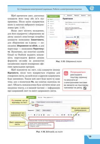 19
§2. Створення електронної скриньки. Робота з електронною поштою
Щоб прочитати лист, достатньо
клацнути його тему або ім’я від-
правника. Після цього відкриється
вікно із вмістом вибраного повідом-
лення (рис. 1.15).
Якщо лист містить вкладення,
для його відкриття і збереження на
диску вашого комп’ютера потрібно
клацнути посилання Завантажити,
для збереження на е-диску — по-
силання Збереження на eDisk, а для
перегляду — посилання Перегляну-
ти. Зазначимо, що поштові служби
Gmail та Outlook надають можли-
вість переглядати файли деяких
форматів он-лайн за допомогою
онлайнових версій поширених офі-
сних прикладних програм.
Щоб відповісти на лист, слід клацнути кнопку
Відповісти, після чого відкриється сторінка для
створення листа, на якій поле з адресою одержувача
буде заповнено. Також цей лист буде мати ту саму
тему, але з позначкою Re, що означає відповідь на
лист. Область повідомлення буде містити місце для
введення тексту, а в нижній частині — інформацію
про одержаний лист та вміст одержаного листа.
Потренуватися 
реєструвати
поштову скриньку
та виконати дії
з електронними листами
ви зможете на поштовому
тренажері на диску.
Рис. 1.15. Одержаний лист
Rе означає, що це
відповідь на лист
Інформація про
одержаний лист
Вміст одержаного
листа
Місце для введення
повідомлення
Рис. 1.16. Відповідь на лист
 