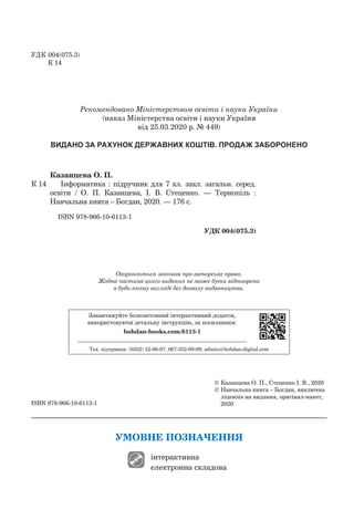 ISBN 978-966-10-6113-1
УМОВНЕ ПОЗНАЧЕННЯ
інтерактивна
електронна складова
Рекомендовано Міністерством освіти і науки України
(наказ Міністерства освіти і науки України
від 25.03.2020 р. № 449)
ВИДАНО ЗА РАХУНОК ДЕРЖАВНИХ КОШТІВ. ПРОДАЖ ЗАБОРОНЕНО
Охороняється законом про авторське право.
Жодна частина цього видання не може бути відтворена
в будь-якому вигляді без дозволу видавництва.
Завантажуйте безкоштовний інтерактивний додаток,
використовуючи детальну інструкцію, за посиланням:
bohdan-books.com/6113-1
Тех. підтримка: (0352) 52-06-07, 067-352-09-09; admin@bohdan-digital.com
Казанцева О. П.
К 14		 Інформатика : підручник для 7 кл. закл. загальн. серед.
освіти / О. П.  Казанцева, І. В. Стеценко.  — Тернопіль :
Навчаль­на книга – Богдан, 2020. — 176 c.
	
ISBN 978-966-10-6113-1
УДК 004(075.3)
©	Казанцева О. П., Стеценко І. В., 2020
©	Навчальна книга – Богдан, виключна
ліцензія на видання, оригінал-макет,
2020
УДК	004(075.3)
К 14
 