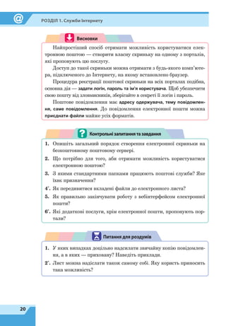20
Розділ 1. Служби Інтернету
Висновки
Найпростіший спосіб отримати можливість користуватися елек-
тронною поштою — створити власну скриньку на одному з порталів,
які пропонують цю послугу.
Доступ до такої скриньки можна отримати з будь-якого комп’юте-
ра, підключеного до Інтернету, на якому встановлено браузер.
Процедура реєстрації поштової скриньки на всіх порталах подібна,
основна дія — задати логін, пароль та ім’я користувача. Щоб убезпечити
свою пошту від зловмисників, зберігайте в секреті її логін і пароль.
Поштове повідомлення має адресу одержувача, тему повідомлен-
ня, саме повідомлення. До повідомлення електронної пошти можна
приєднати файли майже усіх форматів.
Контрольнізапитаннятазавдання
1.	 Опишіть загальний порядок створення електронної скриньки на
безкоштовному поштовому сервері.
2.	 Що потрібно для того, аби отримати можливість користуватися
електронною поштою?
3.	 З якими стандартними папками працюють поштові служби? Яке
їхнє призначення?
4*
.	 Як передивитися вкладені файли до електронного листа?
5.	 Як правильно закінчувати роботу з вебінтерфейсом електронної
пошти?
6*
.	 Які додаткові послуги, крім електронної пошти, пропонують пор-
тали?
Питання для роздумів
1.	 У яких випадках доцільно надсилати звичайну копію повідомлен-
ня, а в яких — приховану? Наведіть приклади.
2*
.	 Лист можна надіслати також самому собі. Яку користь приносить
така можливість?
 