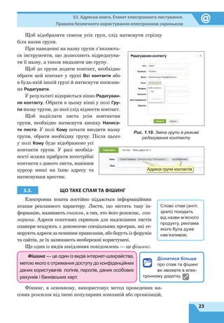 23
§3. Адресна книга. Етикет електронного листування.
Правила безпечного користування електронною скринькою
Щоб відобразити список усіх груп, слід натиснути стрілку
біля назви групи.
При наведенні на назву групи з’являють-
ся інструменти, що дозволяють відредагува-
ти її назву, а також видалити цю групу.
Щоб до групи додати контакт, необхідно
обрати цей контакт у групі Всі контакти або
в будь-якій іншій групі й натиснути посилан-
ня Редагувати.
У результаті відкриється вікно Редагуван-
ня контакту. Обрати в цьому вікні у полі Гру-
па назву групи, до якої слід віднести контакт.
Щоб надіслати листа усім контактам
групи, необхідно натиснути кнопку Написа-
ти листа. У полі Кому почати вводити назву
групи, обрати необхідну групу. Після цього
у полі Кому буде відображено усі
контакти групи. У  разі необхід-
ності можна прибрати непотрібні
контакти з даного листа, навівши
курсор миші на їхню адресу та
натиснувши хрестик.
3.3. ЩО ТАКЕ СПАМ ТА ФІШИНГ
Електронна пошта постійно піддається інформаційним
атакам рекламного характеру. Листи, що містять таку ін-
формацію, називають спамом, а тих, хто його розсилає, спа-
мерами. Адреси поштових скриньок для надсилання листів
спамери вгадують з допомогою спеціальних програм, які ге-
нерують адреси за певними правилами, або беруть із форумів
та сайтів, де їх залишають необережні користувачі.
Ще один із видів шкідливих повідомлень — це фішинг.
Фішинг — це один із видів інтернет-шахрайства,
метою якого є отримання доступу до конфіденційних
даних користувачів логінів, паролів, даних особових
рахунків і банківських карт.
Фішинг, в основному, використовує метод проведення ма-
сових розсилок від імені популярних компаній або організацій,
Рис. 1.19. Зміна групи в режимі
редагування контакту
Слово спам (англ.
spam) походить
від назви м’ясного
продукту, реклама
якого була дуже
нав’язливою.
Дізнатися більше
про спам та фішинг
ви зможете в елек-
тронному додатку.
Адреси групи контактів
 