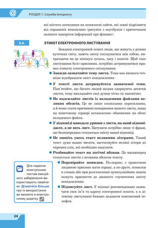 24
Розділ 1. Служби Інтернету
які містять посилання на помилкові сайти, які зовні відрізнити
від справжніх неможливо (рисунок з ноутбуком і крючечками
залиште навпроти інформації про фішинг).
3.4. ЕТИКЕТ ЕЛЕКТРОННОГО ЛИСТУВАННЯ
Завдяки електронній пошті люди, що живуть у різних
куточках світу, мають змогу спілкуватися між собою, ви-
трачаючи на це мінімум зусиль, часу і коштів. Щоб таке
листування було приємним, потрібно дотримуватися пра-
вил етикету електронного спілкування.
„
„ Завжди зазначайте тему листа. Тема має якомога точ-
ніше відображати зміст повідомлення.
„
„ У тексті листа дотримуйтеся зазначеної теми.
Пам’ятайте, що багато людей щодня одержують десятки
листів, тому викладайте свої думки чітко та лаконічно.
„
„ Не надсилайте листів із вкладеними файлами ве-
ликих обсягів. Це не лише сповільнює пересилання,
а й може стати причиною повернення вашого листа, якщо
на поштовому сервері встановлено обмеження на обсяг
вкладеного файла.
„
„ У відповіді наводьте уривки з листа, на який відпові-
даєте, а не весь лист. Цитувати потрібно лише ті фрази,
що безпосередньо стосуються змісту вашої відповіді.
„
„ Не пишіть увесь текст великими літерами. Такий
текст дуже важко читати, застосовуйте великі літери до
окремих слів, які необхідно виділити.
„
„ Розбивайте текст на логічні абзаци. Це насамперед
стосується листів з великим обсягом тексту.
„
„ Перевіряйте помилки. По-перше, з грамотною
людиною приємно мати справу, а по-друге, помилки
в словах або при розставленні пунктуаційних знаків
можуть призвести до двоякого тлумачення змісту
повідомлення.
„
„ Підписуйте лист. У підписі рекомендовано зазна-
чати своє ім’я та адресу електронної пошти, а в ді-
ловому листуванні бажано додавати контактний те-
лефон.
Для надання
електронним
листам емоцій-
ного забарвлення ви-
користовують смайли-
ки. Дізнатися більше
про їх використання
ви зможете в електро-
нному додатку.
 