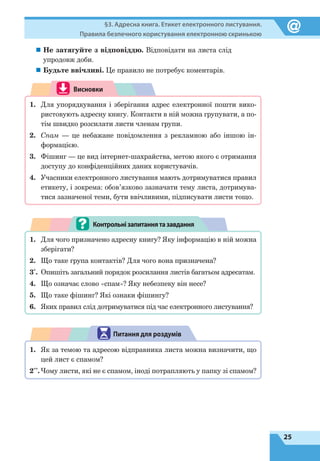 25
§3. Адресна книга. Етикет електронного листування.
Правила безпечного користування електронною скринькою
„„ Не затягуйте з відповіддю. Відповідати на листа слід
упродовж доби.
„„ Будьте ввічливі. Це правило не потребує коментарів.
Висновки
1.	 Для упорядкування і зберігання адрес електронної пошти вико-
ристовують адресну книгу. Контакти в ній можна групувати, а по-
тім швидко розсилати листи членам групи.
2.	 Спам — це небажане повідомлення з рекламною або іншою ін-
формацією.
3.	 Фішинг — це вид інтернет-шахрайства, метою якого є отримання
доступу до конфіденційних даних користувачів.
4.	 Учасники електронного листування мають дотримуватися правил
етикету, і зокрема: обов’язково зазначати тему листа, дотримува-
тися зазначеної теми, бути ввічливими, підписувати листи тощо.
1.	 Для чого призначено адресну книгу? Яку інформацію в ній можна
зберігати?
2.	 Що таке група контактів? Для чого вона призначена?
3*
.	 Опишіть загальний порядок розсилання листів багатьом адресатам.
4.	 Що означає слово «спам»? Яку небезпеку він несе?
5.	 Що таке фішинг? Які ознаки фішингу?
6.	 Яких правил слід дотримуватися під час електронного листування?
Контрольнізапитаннятазавдання
1.	 Як за темою та адресою відправника листа можна визначити, що
цей лист є спамом?
2**
.	Чому листи, які не є спамом, іноді потрапляють у папку зі спамом?
Питання для роздумів
 