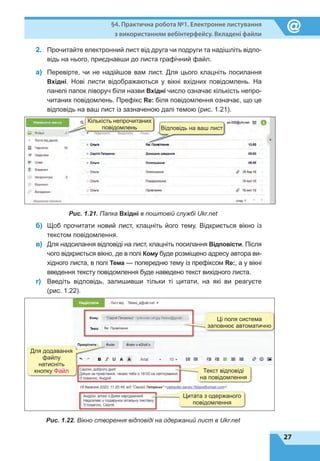 27
§4. Практична робота №1. Електронне листування
з використанням вебінтерфейсу. Вкладені файли
2.	 Прочитайте електронний лист від друга чи подруги та надішліть відпо-
відь на нього, приєднавши до листа графічний файл.
а)	 Перевірте, чи не надійшов вам лист. Для цього клацніть посилання
Вхідні. Нові листи відображаються у вікні вхідних повідомлень. На
панелі папок ліворуч біля назви Вхідні число означає кількість непро-
читаних повідомлень. Префікс Re: біля повідомлення означає, що це
відповідь на ваш лист із зазначеною далі темою (рис. 1.21).
Кількість непрочитаних
повідомлень Відповідь на ваш лист
Рис. 1.21. Папка Вхідні в поштовій службі Ukr.net
б)	 Щоб прочитати новий лист, клацніть його тему. Відкриється вікно із
текстом повідомлення.
в)	 Для надсилання відповіді на лист, клацніть посилання Відповісти. Після
чого відкриється вікно, де в полі Кому буде розміщено адресу автора ви-
хідного листа, в полі Тема — попередню тему із префіксом Rе:, а у вікні
введення тексту повідомлення буде наведено текст вихідного листа.
г)	 Введіть відповідь, залишивши тільки ті цитати, на які ви реагуєте
(рис. 1.22).
Цитата з одержаного
повідомлення
Для додавання
файлу
натисніть
кнопку Файл Текст відповіді
на повідомлення
Ці поля система
заповнює автоматично
Рис. 1.22. Вікно створення відповіді на одержаний лист в Ukr.net
 