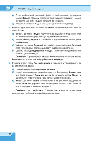 28
Розділ 1. Служби Інтернету
ґ)	 Додайте будь-який графічний файл до повідомлення, натиснувши
кнопку Файл та обравши потрібний файл на диску (зауважте, що об-
сяг файла має бути не дуже великим, до 1 Мбайт).
д)	 Клацніть посилання Надіслати, щоб надіслати лист-відповідь.
3.	 Видаліть будь-який лист до папки Видалені, після чого відновіть його до
папки Вхідні.
а)	 Зайдіть до папки Вхідні, підготуйте до видалення будь-який лист,
установивши прапорець ліворуч від теми повідомлення.
б)	 Клацніть кнопку Видалити. Після чого повідомлення потрапить до па-
пки Видалені.
в)	 Увійдіть до папки Видалені, підготуйте до переміщення будь-який
лист, установивши прапорець ліворуч від теми повідомлення.
г)	 Оберіть команду Відновити в4Вхідні. Після чого повідомлення по-
трапить до папки Вхідні.
Примітка. У разі потреби видалити повідомлення назавжди в папці
Видалені слід клацнути команду Видалити назавжди.
4.	 Створіть власну папку Листи від друзів та перемістіть туди всі листи, які
ви отримали від друзів.
а)	 Натисніть посилання Керування папками.
б)	 У вікні, що відкрилося, натисніть знак «+» біля напису Створити па-
пку. Введіть назву Листи від друзів та натисніть кнопку Зберегти.
В результаті буде створено нову папку з указаною назвою.
в)	 Зайдіть до папки Вхідні та перемістіть з неї усі листи від друзів до
папки Листи від друзів (спосіб переміщення листів з однієї папки до
іншої описано в попередньому пункті).
Додатко ве завдання. Створіть книгу контактів з електронни-
ми адресами своїх однокласників й однокласниць.
 
