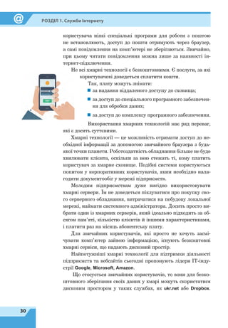30
Розділ 1. Служби Інтернету
користувача ніякі спеціальні програми для роботи з поштою
не встановлюють, доступ до пошти отримують через браузер,
а самі повідомлення на комп’ютері не зберігаються. Звичайно,
при цьому читати повідомлення можна лише за наявності ін-
тернет-підключення.
Не всі хмарні технології є безкоштовними. Є послуги, за які
користувачеві доведеться сплатити кошти.
Так, плату можуть знімати:
„„ за надання віддаленого доступу до сховища;„
„ за доступ до спеціального програмного забезпечен-
ня для обробки даних;
„
„ за доступ до комплексу програмного забезпечення.
Використання хмарних технологій має ряд переваг,
які є досить суттєвими.
Хмарні технології — це можливість отримати доступ до не-
обхідної інформації за допомогою звичайного браузера з будь-
якої точки планети. Роботоздатність обладнання більше не буде
хвилювати клієнта, оскільки за нею стежать ті, кому платить
користувач за хмарне сховище. Подібні системи користуються
попитом у корпоративних користувачів, яким необхідно нала-
годити документообіг у мережі підприємств.
Молодим підприємствам дуже вигідно використовувати
хмарні сервери. Їм не доведеться піклуватися про покупку сво-
го серверного обладнання, витрачатися на побудову локальної
мережі, наймати системного адміністратора. Досить просто ви-
брати один із хмарних серверів, який ідеально підходить за об-
сягом пам’яті, кількістю клієнтів й іншими характеристиками,
і платити раз на місяць абонентську плату.
Для звичайних користувачів, які просто не хочуть засмі-
чувати комп’ютер зайвою інформацією, існують безкоштовні
хмарні сервіси, що надають дисковий простір.
Найпотужніші хмарні технології для підтримки діяльності
підприємств та вебсайтів сьогодні пропонують лідери ІТ-інду-
стрії Google, Microsoft, Amazon.
Що стосується звичайних користувачів, то вони для безко-
штовного зберігання своїх даних у хмарі можуть скористатися
дисковим простором у таких службах, як ukr.net або Dropbox.
 