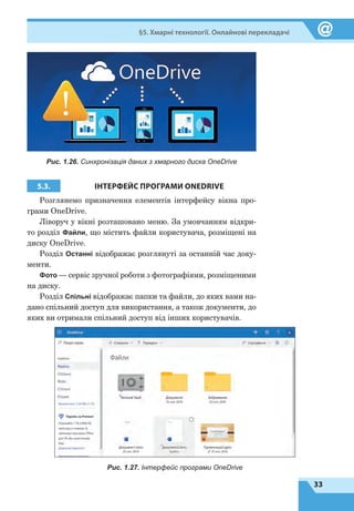 33
§5. Хмарні технології. Онлайнові перекладачі
Рис. 1.26. Синхронізація даних з хмарного диска OneDrive
5.3. ІНТЕРФЕЙС ПРОГРАМИ ONEDRIVE
Розглянемо призначення елементів інтерфейсу вікна про-
грами OneDrive.
Ліворуч у вікні розташовано меню. За умовчанням відкри-
то розділ Файли, що містить файли користувача, розміщені на
диску OneDrive.
Розділ Останні відображає розглянуті за останній час доку-
менти.
Фото — сервіс зручної роботи з фотографіями, розміщеними
на диску.
Розділ Спільні відображає папки та файли, до яких вами на-
дано спільний доступ для використання, а також документи, до
яких ви отримали спільний доступ від інших користувачів.
Рис. 1.27. Інтерфейс програми OneDrive
 
