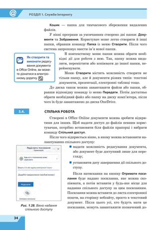 34
Розділ 1. Служби Інтернету
Кошик
 
— папка для тимчасового збереження видалених
файлів.
У вікні програми за умовчанням створено дві папки: Доку-
менти та Зображення. Користувач може легко створити й інші
папки, обравши команду Папка із меню Створити. Після чого
система запропонує ввести ім’я нової папки.
В контекстному меню папки можна обрати необ-
хідні дії для роботи з нею. Так, папку можна вида-
лити, перемістити або копіювати до іншої папки, пе-
рейменувати.
Меню Створити містить можливість створити не
тільки папку, але й документи різних типів: текстові
документи, презентації, електронні таблиці тощо.
До диска також можна завантажити файли або папки, об-
равши відповідну команду із меню Передати. Потім достатньо
обрати необхідний файл або папку на диску комп’ютера, після
чого їх буде завантажено до диска OneDrive.
5.4. СПІЛЬНА РОБОТА
Створені в Office Online документи можна зробити відкри-
тими для інших. Щоб надати доступ до файлів певним корис-
тувачам, потрібно встановити біля файлів прапорці і вибрати
команду Спільний доступ.
Після чого відкриється вікно, в якому можна встановити на-
лаштування спільного доступу:
„
„ надати можливість редагування документа,
або документ буде доступний лише для пере-
гляду;
„
„ установити дату завершення дії спільного до-
ступу.
Після натискання на кнопку Отримати поси-
лання буде надано посилання, яке можна ско-
піювати, а потім вставити у будь-яке місце для
надання спільного доступу за цим посиланням.
Посилання можна вставити до листа електронної
пошти, на сторінку вебсайту, просто в текстовий
документ. Після цього усі, хто будуть мати це
посилання, можуть завантажити позначений до-Рис. 1.28. Вікно надання
спільного доступу
Як створити та
виконати редагу-
вання документа
в Office Online, ви може-
те дізнатися в електро-
нному додатку.
 