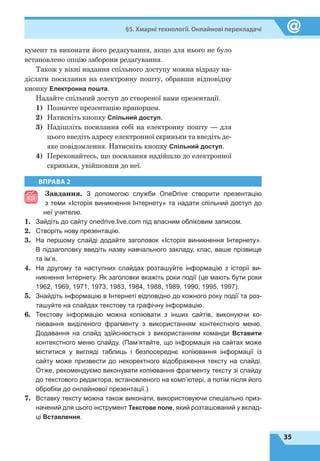 35
§5. Хмарні технології. Онлайнові перекладачі
кумент та виконати його редагування, якщо для нього не було
встановлено опцію заборони редагування.
Також у вікні надання спільного доступу можна відразу на-
діслати посилання на електронну пошту, обравши відповідну
кнопку Електронна пошта.
Надайте спільний доступ до створеної вами презентації.
1)	 Позначте презентацію прапорцем.
2)	 Натисніть кнопку Спільний доступ.
3)	 Надішліть посилання собі на електронну пошту — для
цього введіть адресу електронної скриньки та введіть де-
яке повідомлення. Натисніть кнопку Спільний доступ.
4)	 Переконайтесь, що посилання надійшло до електронної
скриньки, увійшовши до неї.
ВПРАВА 2
Завдання. З допомогою служби OneDrive створити презентацію
з теми «Історія виникнення Інтернету» та надати спільний доступ до
неї учителю.
1.	 Зайдіть до сайту onedrive.live.com під власним обліковим записом.
2.	 Створіть нову презентацію.
3.	 На першому слайді додайте заголовок «Історія виникнення Інтернету».
В підзаголовку введіть назву навчального закладу, клас, ваше прізвище
та ім’я.
4.	 На другому та наступних слайдах розташуйте інформацію з історії ви-
никнення Інтернету. Як заголовки вкажіть роки події (це мають бути роки
1962, 1969, 1971, 1973, 1983, 1984, 1988, 1989, 1990, 1995, 1997).
5.	 Знайдіть інформацію в Інтернеті відповідно до кожного року події та роз-
ташуйте на слайдах текстову та графічну інформацію.
6.	 Текстову інформацію можна копіювати з інших сайтів, виконуючи ко-
піювання виділеного фрагменту з використанням контекстного меню.
Додавання на слайд здійснюється з використанням команди Вставити
контекстного меню слайду. (Пам’ятайте, що інформація на сайтах може
міс­ти­тися у вигляді таблиць і безпосереднє копіювання інформації із
сайту може призвести до некоректного відображення тексту на слайді.
Отже, рекомендуємо виконувати копіювання фрагменту тексту зі слайду
до текстового редактора, встановленого на комп’ютері, а потім після його
обробки до онлайнової презентації.)
7.	 Вставку тексту можна також виконати, використовуючи спеціально приз­
начений для цього інструмент Текстове поле, який розташований у вклад-
ці Вставлення.
 