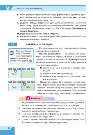 36
Розділ 1. Служби Інтернету
8.	 Після додавання тексту виконайте його форматування, що можна здійс-
нити, використовуючи відповідні інструменти у вкладці Формат, що з’яв-
ляється у разі виділення рамки тексту.
9.	 Додайте необхідні зображення. Для цього скористайтеся контекстним
меню сайту, звідки здійснюється копіювання зображення. Щоб додати
зображення, збережене на диску, слід обрати інструмент Зображення на
вкладці Вставлення.
10.	Надайте презентації ім’я Історія Інтернету.
11.	Надайте спільний доступ до створеної вами презентації та надішліть по-
силання вчителю для перевірки.
5.5. ОНЛАЙНОВІ ПЕРЕКЛАДАЧІ
Ще одним корисним і потужним онлайн-сервісом
є онлайнові перекладачі.
Онлайн-перекладачі — це системи, що дозво-
ляють здійснювати переклади текстів, документів
і навіть цілих сайтів за один клік. Щоб скористатися
онлайн-перекладачами, зазвичай потрібно виконати
усього декілька кроків:
1)	 увести текст для перекладу в онлайн-пере-
кладач;
2)	 вибрати мову вихідного тексту;
3)	 вибрати мову тексту, на яку потрібно здійс-
нити переклад.
Практично відразу ви отримаєте готовий пере-
клад. Таким чином, онлайн-перекладачі покликані
«зламати» мовний бар’єр між людьми, дати їм мож-
ливість спілкуватися, читати новини, блоги, іноземні
сайти, вивчати культуру інших країн, подорожувати.
Висновки
1.	 Хмарні технології — це можливість мати доступ до даних у режимі
онлайн, не встановлюючи спеціальних додатків на пристрої.
2.	 Основним недоліком використання хмарних технологій є високі
вимоги до якості інтернет-підключення.
3.	 Найбільш поширеними платформами, що надають «хмарні» по-
слуги, є OneDrive та Google Drive.
4.	 Одним із зручних інтернет-сервісів є онлайнові перекладачі. Най-
більшого поширення здобув Google-перекладач.
Дізнатися більше
про роботу онлай-
нових перекладачів
ви можете дізнатися в
електронному додатку.
 