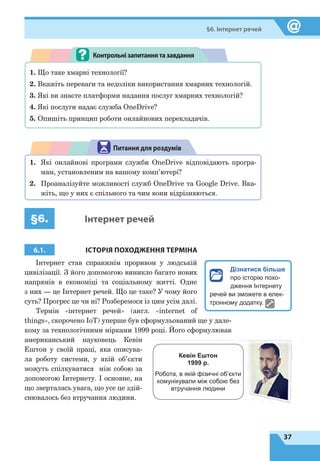 37
§6. Інтернет речей
1. Що таке хмарні технології?
2. Вкажіть переваги та недоліки використання хмарних технологій.
3. Які ви знаєте платформи надання послуг хмарних технологій?
4. Які послуги надає служба OneDrive?
5. Опишіть принцип роботи онлайнових перекладачів.
Контрольнізапитаннятазавдання
1.	 Які онлайнові програми служби OneDrive відповідають програ-
мам, установленим на вашому комп’ютері?
2.	 Проаналізуйте можливості служб OneDrive та Google Drive. Вка-
жіть, що у них є спільного та чим вони відрізняються.
Питання для роздумів
§6. Інтернет речей
6.1. ІСТОРІЯ ПОХОДЖЕННЯ ТЕРМІНА
Інтернет став справжнім проривом у людській
цивілізації. З його допомогою виникло багато нових
напрямів в економіці та соціальному житті. Одне
з них — це Інтернет речей. Що це таке? У чому його
суть? Прогрес це чи ні? Розберемося із цим усім далі.
Термін «інтернет речей» (англ. «internet of
things», скорочено IoT) уперше був сформульований ще у дале-
кому за технологічними мірками 1999 році. Його сформулював
американський науковець Кевін
Ештон у своїй праці, яка описува-
ла роботу системи, у  якій об’єкти
можуть спілкуватися між собою за
допомогою Інтернету. І основне, на
що зверталась увага, що усе це здій-
снювалось без втручання людини.
Дізнатися більше
про історію похо-
дження Інтернету
речей ви зможете в елек-
тронному додатку.
Кевін Ештон
1999 р.
Робота, в якій фізичні об’єкти
комунікували між собою без
втручання людини
 