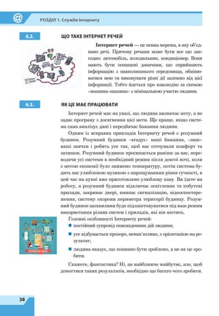 38
Розділ 1. Служби Інтернету
6.2. ЩО ТАКЕ ІНТЕРНЕТ РЕЧЕЙ
Інтернет речей — це певна мережа, в яку об’єд-
нано речі. Причому речами може бути все що зав-
годно: автомобіль, холодильник, кондиціонер. Вони
мають бути оснащені давачами, що сприймають
інформацію з навколишнього середовища, обміню-
ватися нею та виконувати різні дії залежно від цієї
інформації. Тобто йдеться про взаємодію за схемою
«машина–машина» з мінімальною участю людини.
6.3. ЯК ЦЕ МАЄ ПРАЦЮВАТИ
Інтернет речей має на увазі, що людина визначає мету, а не
задає програму з досягнення цієї мети. Ще краще, якщо систе-
ма сама аналізує дані і передбачає бажання людини.
Одним із яскравих прикладів Інтернету речей є розумний
будинок. Розумний будинок «вгадує» ваші бажання, «знає»
ваші звички і робить усе так, щоб вас оточували комфорт та
затишок. Розумний будинок просипається раніше за вас, пере-
водячи усі системи в необхідний режим після довгої ночі, коли
з метою економії було знижено температуру, потім система бу-
дить вас улюбленою музикою з нарощуванням рівня гучності, в
цей час на кухні вже приготовлено улюблену каву. Ви їдете на
роботу, а розумний будинок відключає освітлення та побутові
прилади, закриває двері, вмикає сигналізацію, відеоспостере-
ження, систему охорони периметра території будинку. Розум-
ний будинок щохвилини буде підлаштовуватися під ваш режим
використання різних систем і приладів, які він містить.
Головні особливості Інтернету речей:
„
„ постійний супровід повсякденних дій людини;
„
„ усе відбувається прозоро, ненав’язливо, з орі­єнтацією на ре-
зультат;
„
„ людина вказує, що повинно бути зроблено, а не як це зро-
бити.
Скажете, фантастика? Ні, це найближче майбутнє, але, щоб
домогтися таких результатів, необхідно ще багато чого зробити.
 
