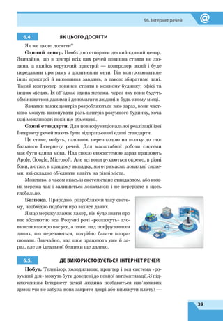39
§6. Інтернет речей
6.4. ЯК ЦЬОГО ДОСЯГТИ
Як же цього досягти?
Єдиний центр. Необхідно створити деякий єдиний центр.
Звичайно, що в центрі всіх цих речей повинна стояти не лю-
дина, а якийсь керуючий пристрій — контролер, який і буде
передавати програму з досягнення мети. Він контролюватиме
інші пристрої й виконання завдань, а також збиратиме дані.
Такий контролер повинен стояти в кожному будинку, офісі та
інших місцях. Їх об’єднає єдина мережа, через яку вони будуть
обмінюватися даними і допомагати людині в будь-якому місці.
Зачатки таких центрів розробляються вже зараз, вони част-
ково можуть виконувати роль центрів розумного будинку, хоча
їхні можливості поки що обмежені.
Єдині стандарти. Для повнофункціональної реалізації ідеї
Інтернету речей мають бути відпрацьовані єдині стандарти.
Це стане, мабуть, головною перешкодою на шляху до гло-
бального Інтернету речей. Для масштабної роботи системи
має бути єдина мова. Над своєю екосистемою зараз працюють
Apple, Google, Microsoft. Але всі вони рухаються окремо, в різні
боки, а отже, в кращому випадку, ми отримаємо локальні систе-
ми, які складно об’єднати навіть на рівні міста.
Можливо, з часом якась із систем стане стандартом, або кож-
на мережа так і залишиться локальною і не переросте в щось
глобальне.
Безпека. Природно, розробляючи таку систе-
му, необхідно подбати про захист даних.
Якщо мережу зламає хакер, він буде знати про
вас абсолютно все. Розумні речі «розкажуть» зло-
вмисникам про вас усе, а отже, над шифруванням
даних, що передаються, потрібно багато попра-
цювати. Звичайно, над цим працюють уже й за-
раз, але до ідеальної безпеки ще далеко.
6.5. ДЕ ВИКОРИСТОВУЄТЬСЯ ІНТЕРНЕТ РЕЧЕЙ
Побут. Телевізор, холодильник, принтер і вся система «ро-
зумний дім» можуть бути доведені до повної автоматизації. З під-
ключенням Інтернету речей людина позбавиться нав’язливих
думок (чи не забула вона закрити двері або вимкнути плиту) —
 