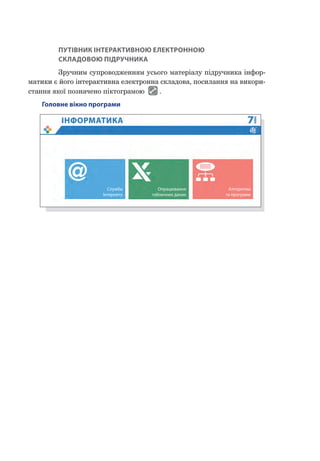 ПУТІВНИК ІНТЕРАКТИВНОЮ ЕЛЕКТРОННОЮ
СКЛАДОВОЮ ПІДРУЧНИКА
Зручним супроводженням усього матеріалу підручника інфор-
матики є його інтерактивна електронна складова, посилання на викори-
стання якої позначено піктограмою .
Головне вікно програми
Служби
Інтернету
Опрацювання
табличних даних
Алгоритми
та програми
 