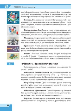 40
Розділ 1. Служби Інтернету
всю інформацію можна буде побачити в смартфоні і дистанційно
запустити незавершений алгоритм. А «розумний» пилосос спо-
вістить про знайдену мамину сережку, яка закотилася за крісло.
Безпека. Впровадження технології Інтернету речей в охо-
ронну систему дозволить сканувати й відправляти фото- і відео­
дані, а штучний інтелект буде здатний запам’ятовувати і роз-
пізнавати людей.
Промисловість. Виробництво стане автоматизованим: сис-
теми моніторингу сповістять про можливі проблеми і збої в роботі
обладнання, а клієнт зможе реалізувати замовлення на відстані.
Медицина. Інтернет речей потрібен для того, аби персоналі-
зувати пристрої, що допомагають вивчати і контролювати жит-
тєві показники людини, а при необхідності викликати лікаря.
Транспорт. У світі Інтернету речей не буде пробок — ме-
режа давачів і сенсорів розпізнає завантаженість та оптимізує
роботу транспортних магістралей.
Рітейл. Звичайні магазини знову стануть конкурувати
з онлайн-бутіками — будуть налагоджені автоматична переда-
ча та аналіз інформації про клієнта через платіжний термінал.
6.6. ПРОБЛЕМИ ТА НЕДОЛІКИ ІНТЕРНЕТУ РЕЧЕЙ
Які ж виникають проблеми та недоліки впровадження Ін-
тернету речей?
Відсутність єдиної системи. Як уже було зазначено ра-
ніше, проблема інтеграції Інтернету речей — у відсутності за-
гальних правил і стандартів. Поки не буде розуміння загальної
картини, складно впровадити універсальне рішення.
Енерговитратність. Для повноцінної роботи Інтернету
речей потрібно домогтися автономності мережі й отримувати
енергію з навколишнього середовища.
Відсутність приватності. Основний ризик — у відкритій
базі даних. У шахраїв з’явиться можливість зламувати не тіль-
ки рахунки і комп’ютери, але навіть холодильники.
Вартість. Техніка дорога, незважаючи на те, що її викори-
стання окупиться в майбутньому: система «розумний дім» допо-
 