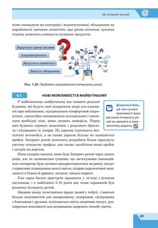 41
§6. Інтернет речей
може заощадити на електриці і водопостачанні; обладнання на
виробництві завчасно сповістить про ризик поломки; кухонна
техніка дозволить уникнути псування продуктів.
Відсутність єдиної системи
Енерговитратність
Відсутність приватності
Вартість обладнання
Рис. 1.29. Проблеми впровадження Інтернету речей
6.7. НОВІ МОЖЛИВОСТІ В МАЙБУТНЬОМУ
У найближчому майбутньому нас чекають розумні
будинки, які будуть самі відкривати двері для власни-
ків при наближенні, підтримувати комфортний мікро-
клімат, самостійно поповнювати холодильник і замов-
ляти необхідні ліки, якщо людина захворіла. Перед
цим будинок отримає показники з розумного брасле-
та і відправить їх лікарю. По дорогах їздитимуть без-
пілотні автомобілі, а на самих дорогах більше не залишиться
пробок. Інтернет речей дозволить розробити більш просунуту
систему контролю трафіка, яка зможе запобігати появі пробок
і заторів на дорогах.
Поки складно сказати, яким буде Інтернет речей через десять
років, але не залишається сумнівів, що застосування інновацій-
ного алгоритму буде активно використовуватися на ринку послуг
і сприятиме підвищенню якості життя, відкриє перспективні мож-
ливості в бізнесі й принесе, загалом, чимало користі.
Уже зараз багато пристроїв працюють у зв’язці з різними
системами, і в найближчі 5-10 років нас чекає справжній бум
розвитку Інтернету речей.
Завдяки цьому полегшиться праця людей у побуті, з’явиться
більше можливостей для саморозвитку, подорожей, спілкування
з близькими і друзями, поліпшиться якість медичних послуг, роз-
ширяться можливості для дотримання здорового способу життя.
Дізнатися біль-
ше про сучасні
можливості вико-
ристання Інтернету ре-
чей ви зможете в елек-
тронному додатку.
 