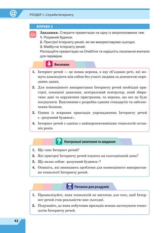 42
Розділ 1. Служби Інтернету
ВПРАВА 3
Завдання. Створити презентацію на одну із запропонованих тем:
1. Розумний будинок.
2. Пристрої Інтернету речей, які ми використовуємо сьогодні.
3. Майбутнє Інтернету речей.
Розташуйте презентацію на OneDrive та надішліть посилання вчителю
для перевірки.
Висновки
1.	 Інтернет речей — це певна мережа, в яку об’єднано речі, які мо-
жуть взаємодіяти між собою без участі людини за допомогою пере-
даних даних.
2.	 Для повноцінного використання Інтернету речей необхідні при-
строї, оснащені давачами, центральний контролер, який збира-
тиме дані та керуватиме пристроями, та мережа, що все це буде
поєднувати. Важливими є розробка єдиних стандартів та забезпе-
чення безпеки.
3.	 Одним із яскравих прикладів упровадження Інтернету речей
є «розумний будинок».
4.	 Інтернет речей є однією з найперспективніших технологій остан-
ніх років.
1.	 Що таке Інтернет речей?
2.	 Які пристрої Інтернету речей існують на сьогоднішній день?
3.	 Що являє собою «розумний будинок»?
4.	 Опишіть, які виникають проблеми для повноцінного використан-
ня технології Інтернету речей.
Контрольнізапитаннятазавдання
1.	 Проаналізуйте, яких технологій не вистачає для того, щоб Інтер-
нет речей став реальністю вже сьогодні.
2.	 Подумайте, до яких побутових приладів можна застосувати техно-
логію Інтернету речей.
Питання для роздумів
 