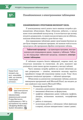 44
Розділ 2. Опрацювання табличних даних
§7. Ознайомлення з електронними таблицями
7.1. ОЗНАЙОМЛЕННЯ
З
ПРОГРАМОЮ MICROSOFT EXCEL
У повсякденному житті досить часто виникає потреба в різ-
номанітних обчисленнях. Якщо обчислень небагато, в нагоді
може стати звичайний калькулятор. А коли йдеться про велику
кількість розрахунків, то самим калькулятором уже не обійтись,
оскільки обчислення займуть дуже багато часу.
Для опрацювання табличних даних і розв’язання багатьох за-
дач були створені спеціальні програми, які назвали табличними
процесорами або програмами обробки електронних таблиць.
Табличний процесор — це прикладна програма, яка при-
значена для опрацювання даних, поданих у таблицях. Табли-
ці, які опрацьовує табличний процесор, називають електро-
нними таблицями.
У таблицях подають багато інформації, зокрема такої, що
стосується економіки та статистики. До речі, відомості про
успішність учнів також зручно подавати у вигляді таблиці.
Часто виникає потреба зробити на основі табличних да-
них розрахунки — скажімо, визначити загальну вартість
придбаного товару або підсумкову оцінку за рік. Тому і було
створено спеціальні програми — табличні процесори.
Обчислення за допомогою електронних таблиць дозволяє
виконувати програмний засіб Microsoft Excel, що входить до
вже знайомого вам пакета Microsoft Offiсe.
Основні функції Excel:
•	 уведення, редагування і форматування даних;
•	 виконання обчислень за формулами;
•	 графічне зображення даних (побудова графіків,
діаграм, вставлення малюнків, географічних
карт);
•	 робота зі списками;
•	 колективна робота з таблицями (обмін файлами
в мережі, спільне використання і захист даних).
Назва Excel
походить від
англ. executable
cells, що означає
«виконувані
клітинки».
Історичні відомості
Ідею електронних
таблиць уперше
сформулював
американський учений
Річард Маттессич,
опублікувавши в 1961 р.
дослідження під назвою
«Budgeting Models and
System Simulation».
 